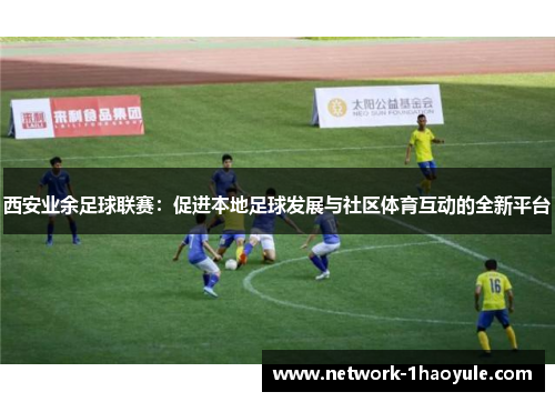 西安业余足球联赛：促进本地足球发展与社区体育互动的全新平台